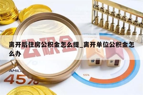 离开后住房公积金怎么提_离开单位公积金怎么办